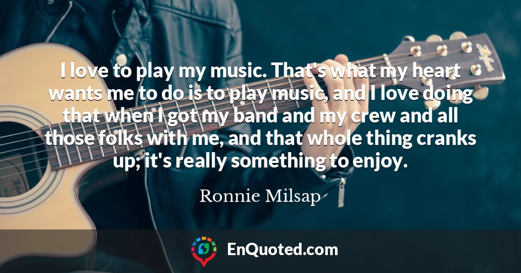 I love to play my music. That's what my heart wants me to do is to play music, and I love doing that when I got my band and my crew and all those folks with me, and that whole thing cranks up; it's really something to enjoy.