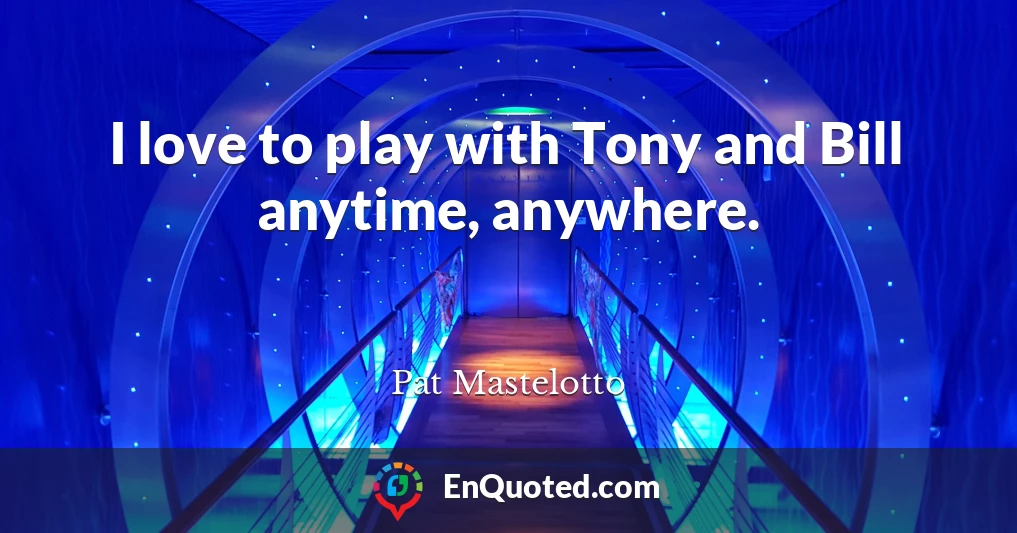 I love to play with Tony and Bill anytime, anywhere.