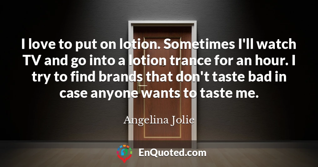 I love to put on lotion. Sometimes I'll watch TV and go into a lotion trance for an hour. I try to find brands that don't taste bad in case anyone wants to taste me.