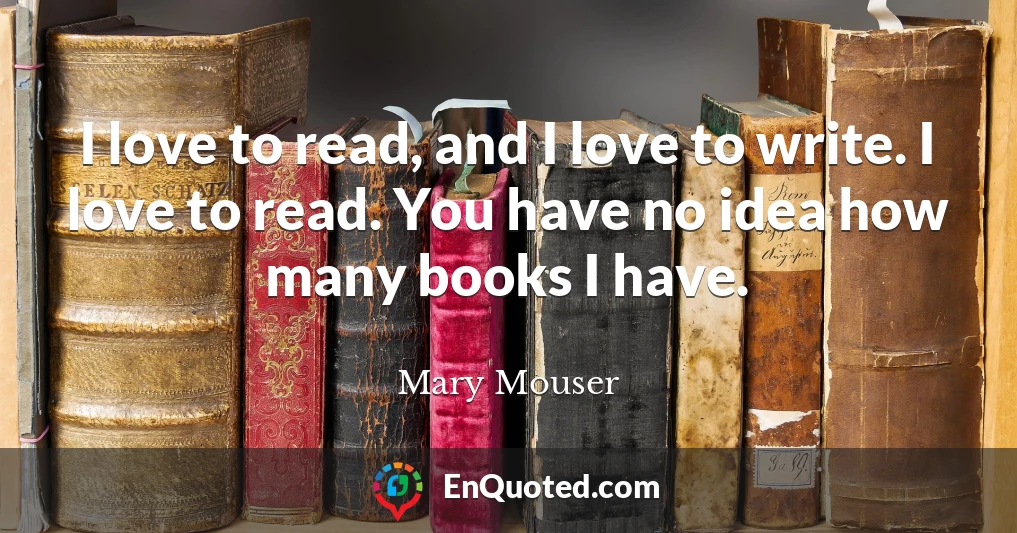 I love to read, and I love to write. I love to read. You have no idea how many books I have.