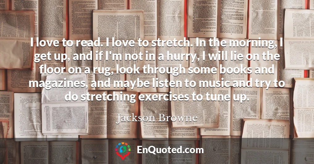 I love to read. I love to stretch. In the morning, I get up, and if I'm not in a hurry, I will lie on the floor on a rug, look through some books and magazines, and maybe listen to music and try to do stretching exercises to tune up.
