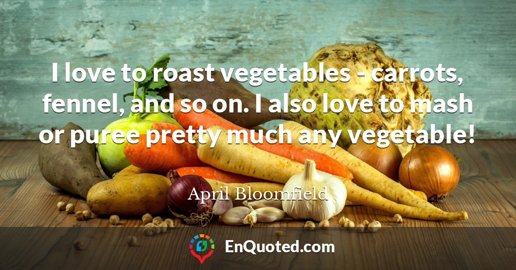 I love to roast vegetables - carrots, fennel, and so on. I also love to mash or puree pretty much any vegetable!