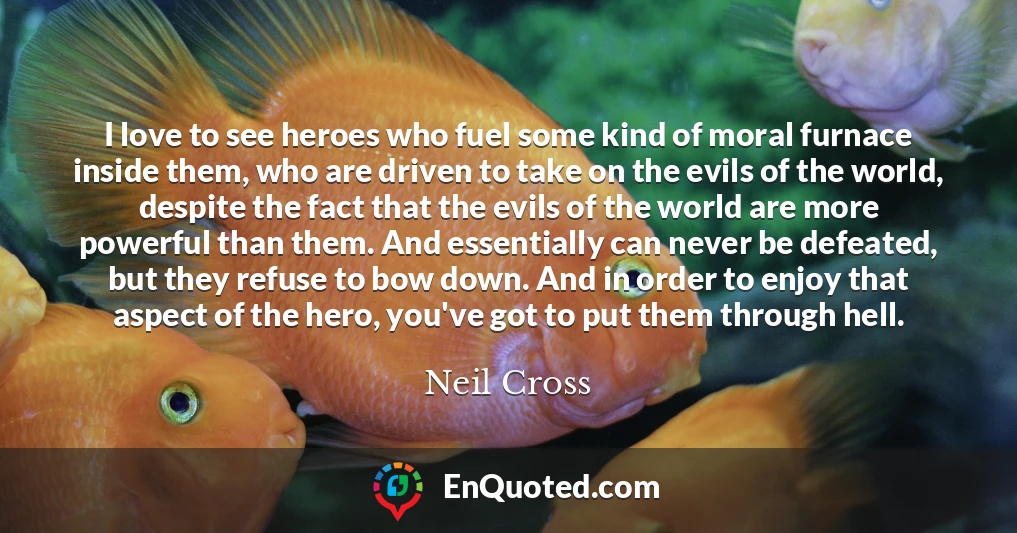 I love to see heroes who fuel some kind of moral furnace inside them, who are driven to take on the evils of the world, despite the fact that the evils of the world are more powerful than them. And essentially can never be defeated, but they refuse to bow down. And in order to enjoy that aspect of the hero, you've got to put them through hell.