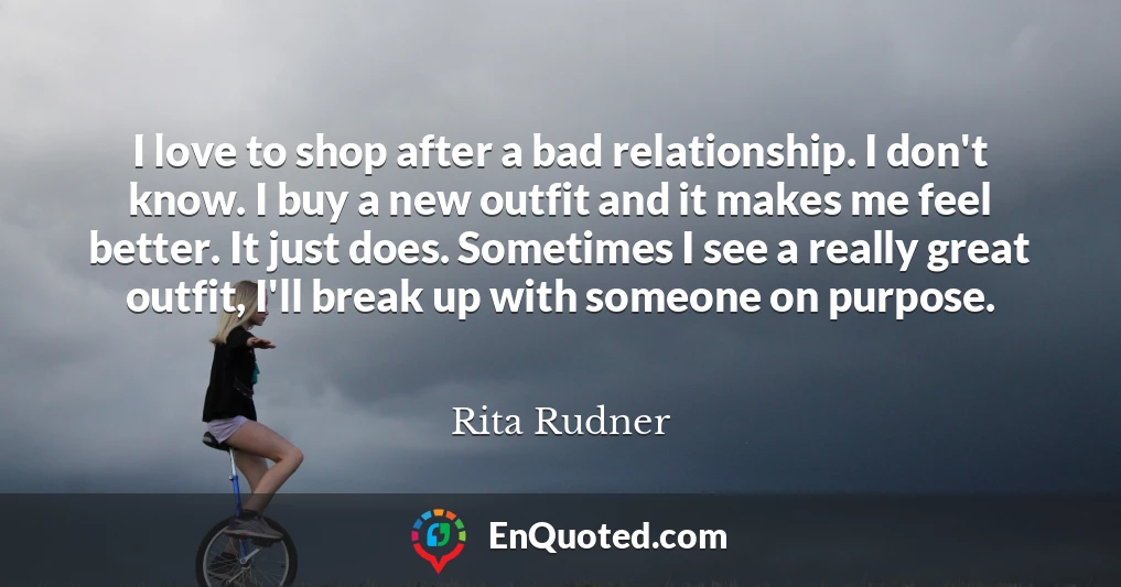 I love to shop after a bad relationship. I don't know. I buy a new outfit and it makes me feel better. It just does. Sometimes I see a really great outfit, I'll break up with someone on purpose.