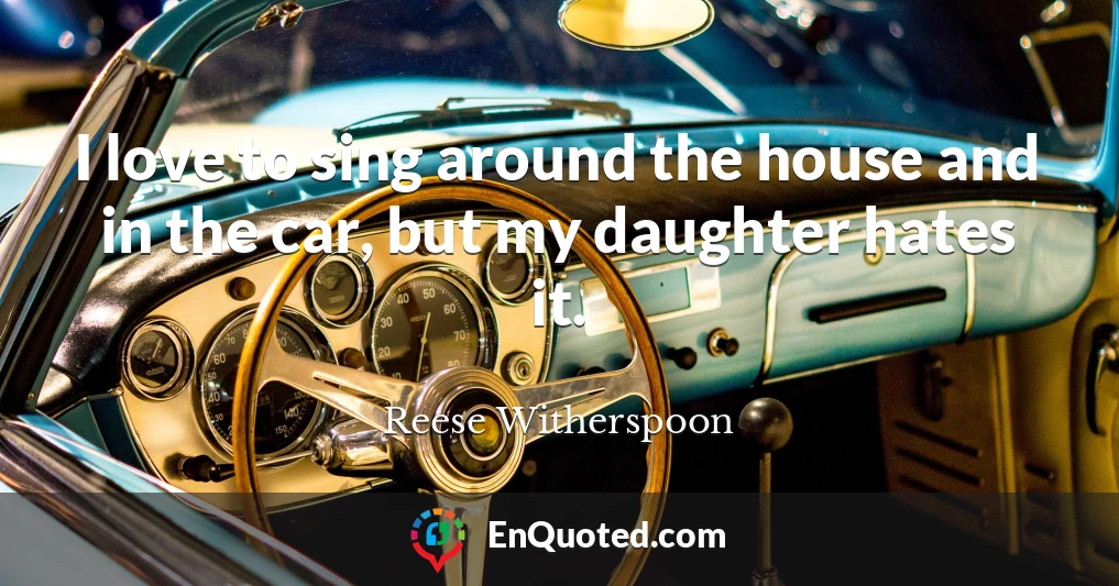I love to sing around the house and in the car, but my daughter hates it.