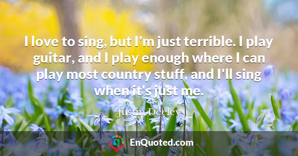 I love to sing, but I'm just terrible. I play guitar, and I play enough where I can play most country stuff, and I'll sing when it's just me.