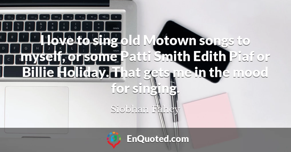 I love to sing old Motown songs to myself, or some Patti Smith Edith Piaf or Billie Holiday. That gets me in the mood for singing.