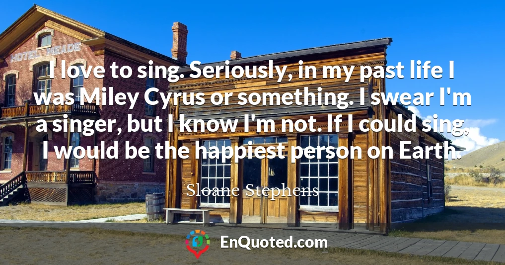 I love to sing. Seriously, in my past life I was Miley Cyrus or something. I swear I'm a singer, but I know I'm not. If I could sing, I would be the happiest person on Earth.