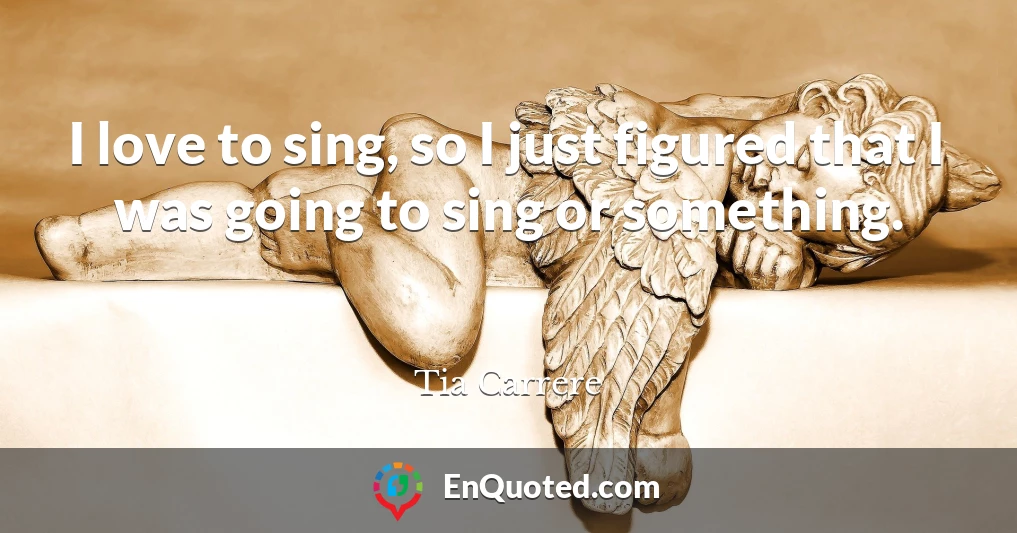 I love to sing, so I just figured that I was going to sing or something.