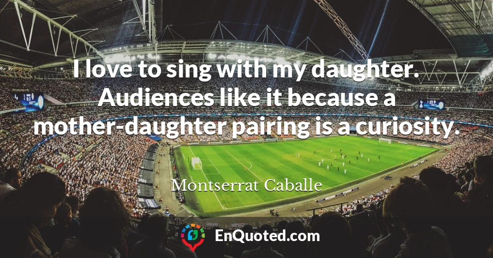 I love to sing with my daughter. Audiences like it because a mother-daughter pairing is a curiosity.