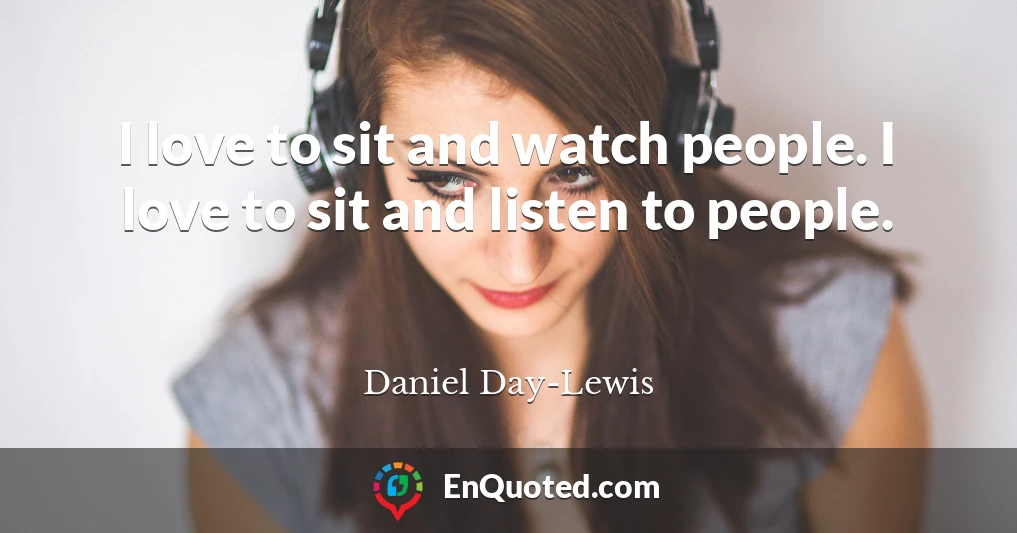 I love to sit and watch people. I love to sit and listen to people.