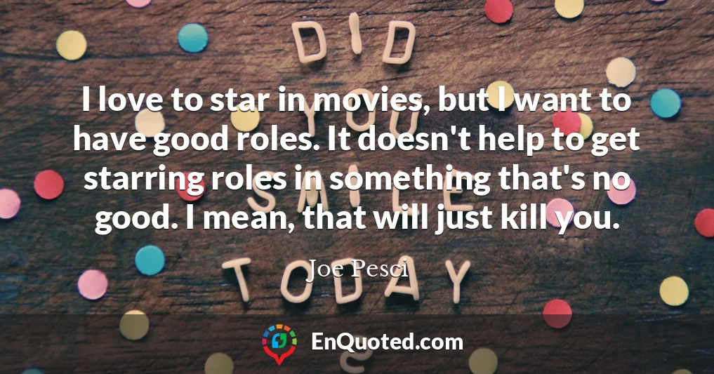 I love to star in movies, but I want to have good roles. It doesn't help to get starring roles in something that's no good. I mean, that will just kill you.