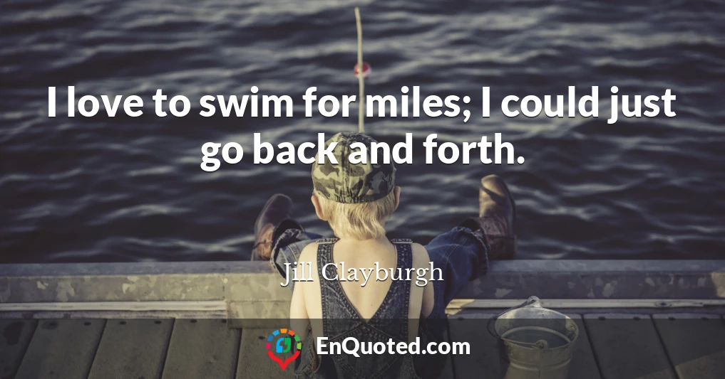 I love to swim for miles; I could just go back and forth.