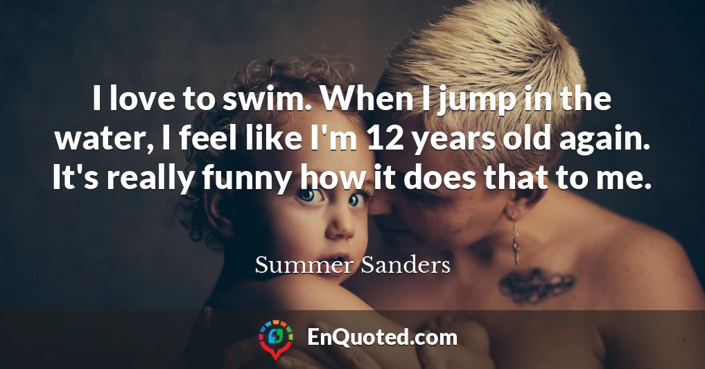 I love to swim. When I jump in the water, I feel like I'm 12 years old again. It's really funny how it does that to me.