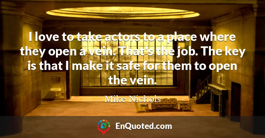 I love to take actors to a place where they open a vein. That's the job. The key is that I make it safe for them to open the vein.