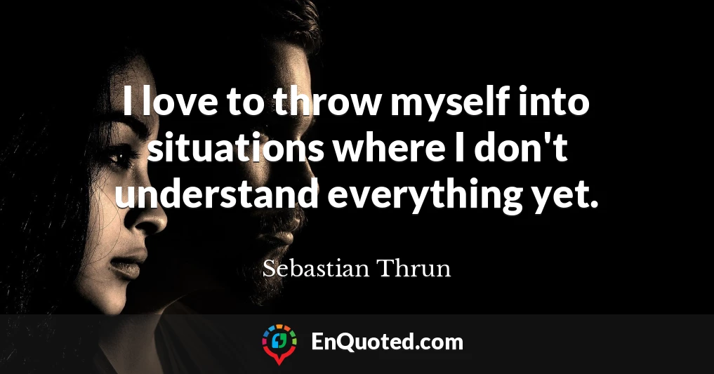 I love to throw myself into situations where I don't understand everything yet.