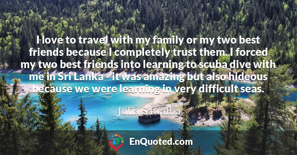 I love to travel with my family or my two best friends because I completely trust them. I forced my two best friends into learning to scuba dive with me in Sri Lanka - it was amazing but also hideous because we were learning in very difficult seas.