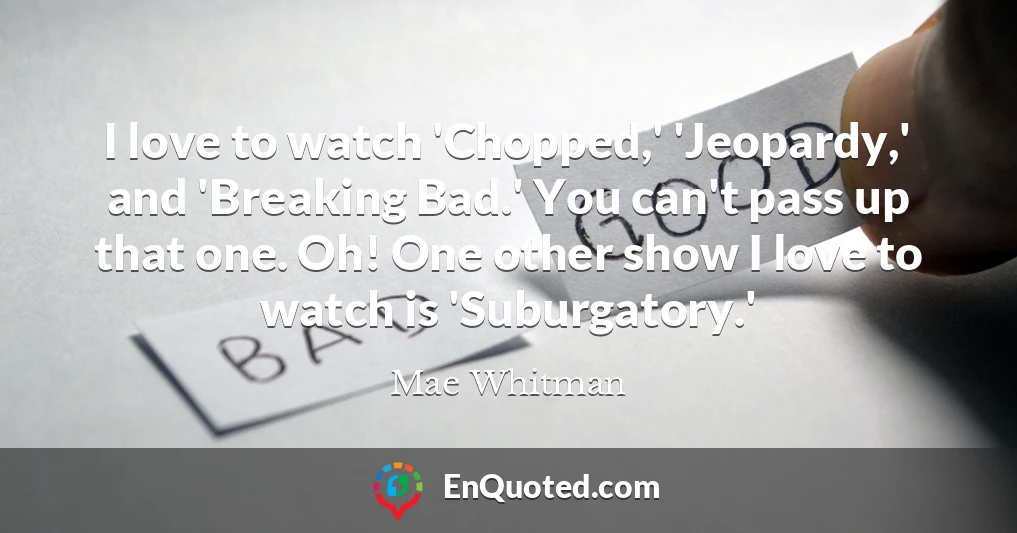 I love to watch 'Chopped,' 'Jeopardy,' and 'Breaking Bad.' You can't pass up that one. Oh! One other show I love to watch is 'Suburgatory.'