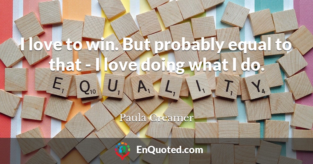 I love to win. But probably equal to that - I love doing what I do.