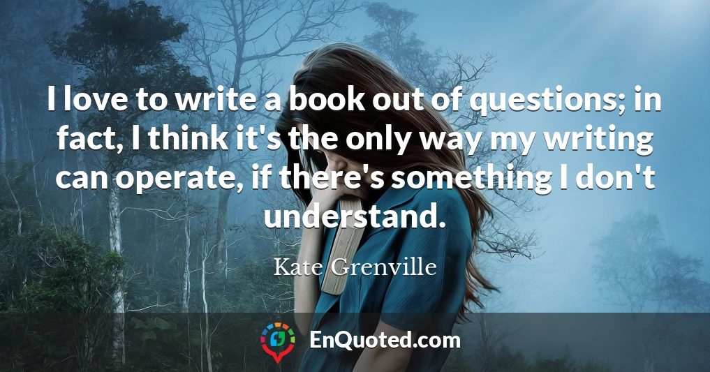 I love to write a book out of questions; in fact, I think it's the only way my writing can operate, if there's something I don't understand.