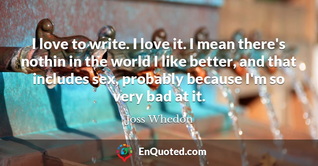 I love to write. I love it. I mean there's nothin in the world I like better, and that includes sex, probably because I'm so very bad at it.