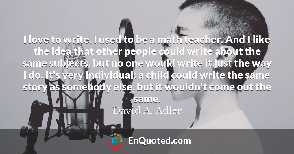 I love to write. I used to be a math teacher. And I like the idea that other people could write about the same subjects, but no one would write it just the way I do. It's very individual: a child could write the same story as somebody else, but it wouldn't come out the same.