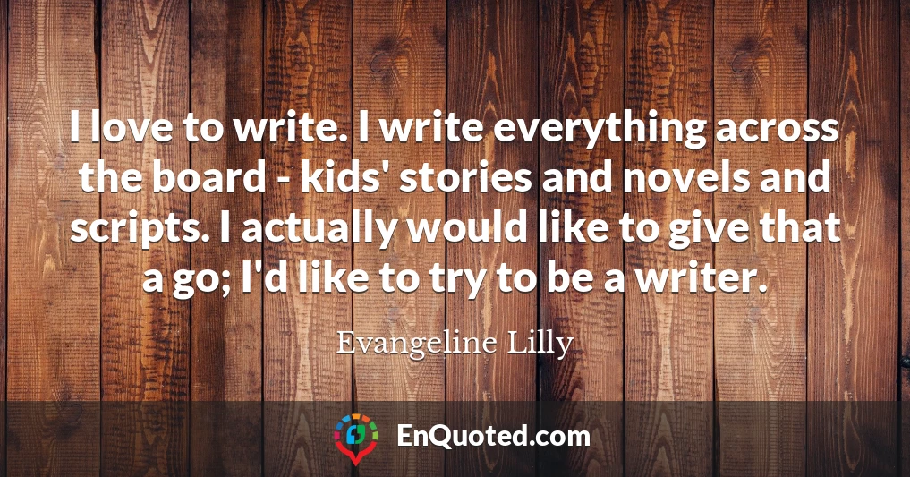 I love to write. I write everything across the board - kids' stories and novels and scripts. I actually would like to give that a go; I'd like to try to be a writer.