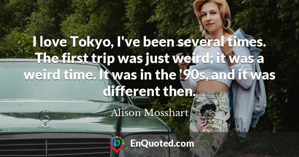 I love Tokyo, I've been several times. The first trip was just weird; it was a weird time. It was in the '90s, and it was different then.
