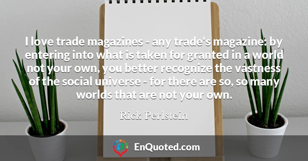 I love trade magazines - any trade's magazine: by entering into what is taken for granted in a world not your own, you better recognize the vastness of the social universe - for there are so, so many worlds that are not your own.
