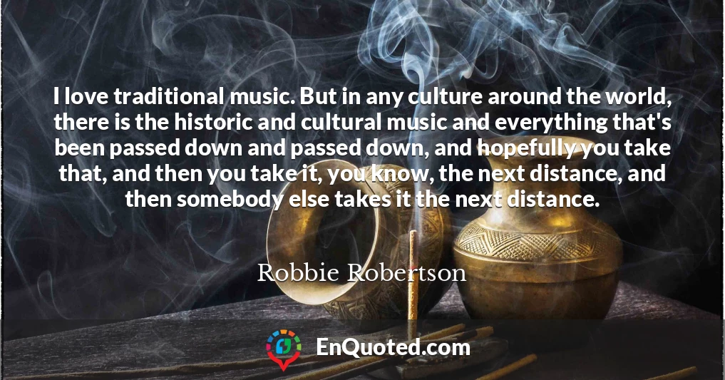 I love traditional music. But in any culture around the world, there is the historic and cultural music and everything that's been passed down and passed down, and hopefully you take that, and then you take it, you know, the next distance, and then somebody else takes it the next distance.