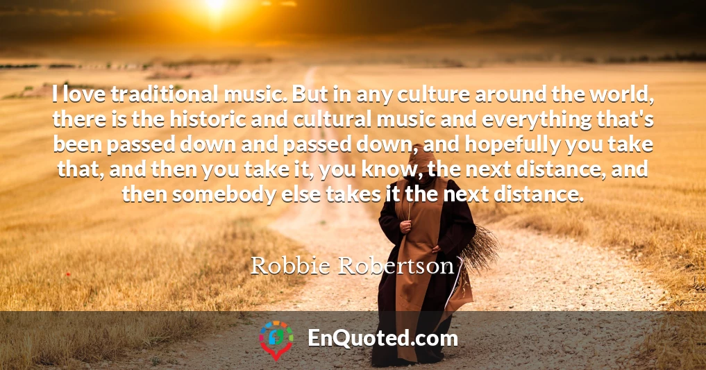 I love traditional music. But in any culture around the world, there is the historic and cultural music and everything that's been passed down and passed down, and hopefully you take that, and then you take it, you know, the next distance, and then somebody else takes it the next distance.