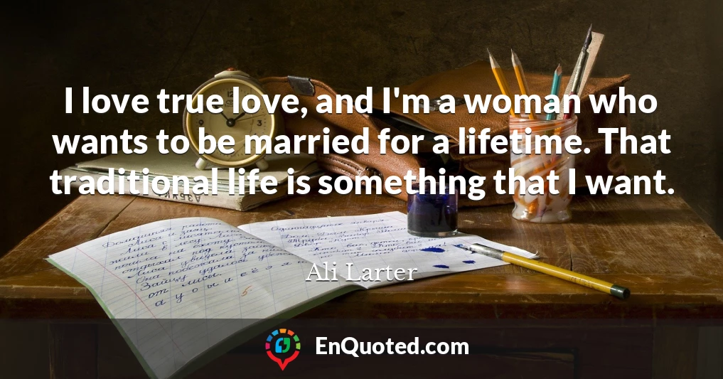 I love true love, and I'm a woman who wants to be married for a lifetime. That traditional life is something that I want.