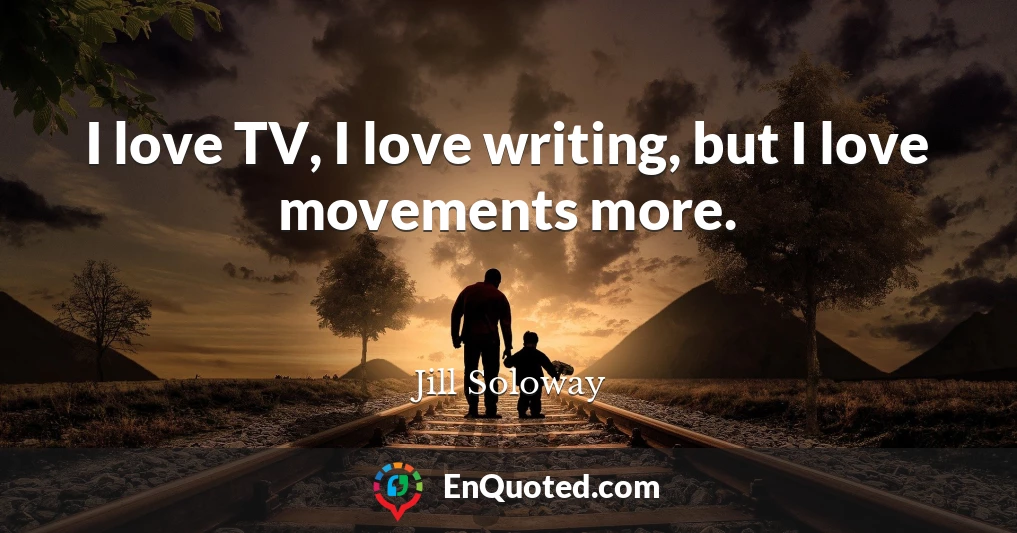 I love TV, I love writing, but I love movements more.