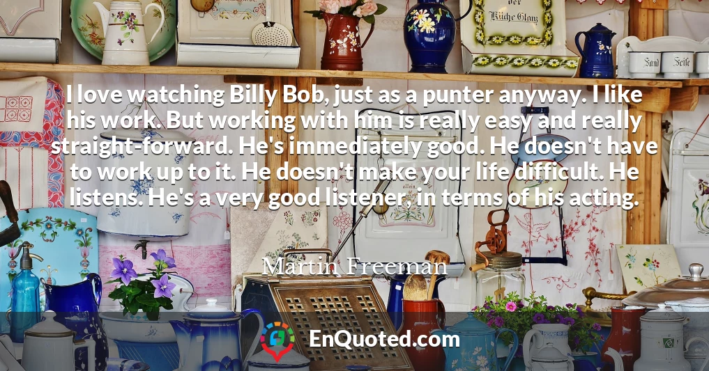 I love watching Billy Bob, just as a punter anyway. I like his work. But working with him is really easy and really straight-forward. He's immediately good. He doesn't have to work up to it. He doesn't make your life difficult. He listens. He's a very good listener, in terms of his acting.