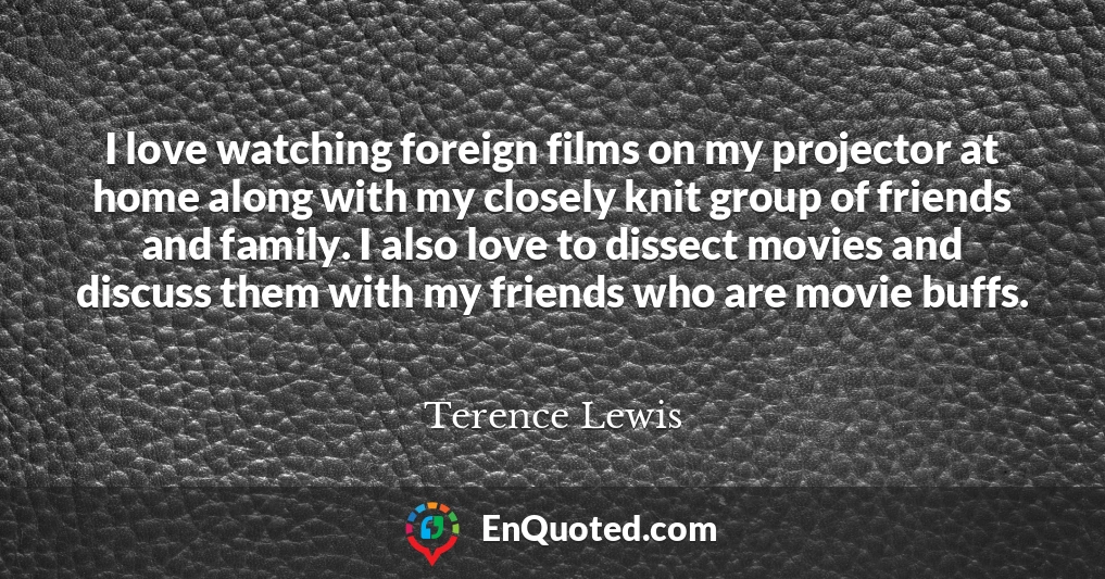 I love watching foreign films on my projector at home along with my closely knit group of friends and family. I also love to dissect movies and discuss them with my friends who are movie buffs.
