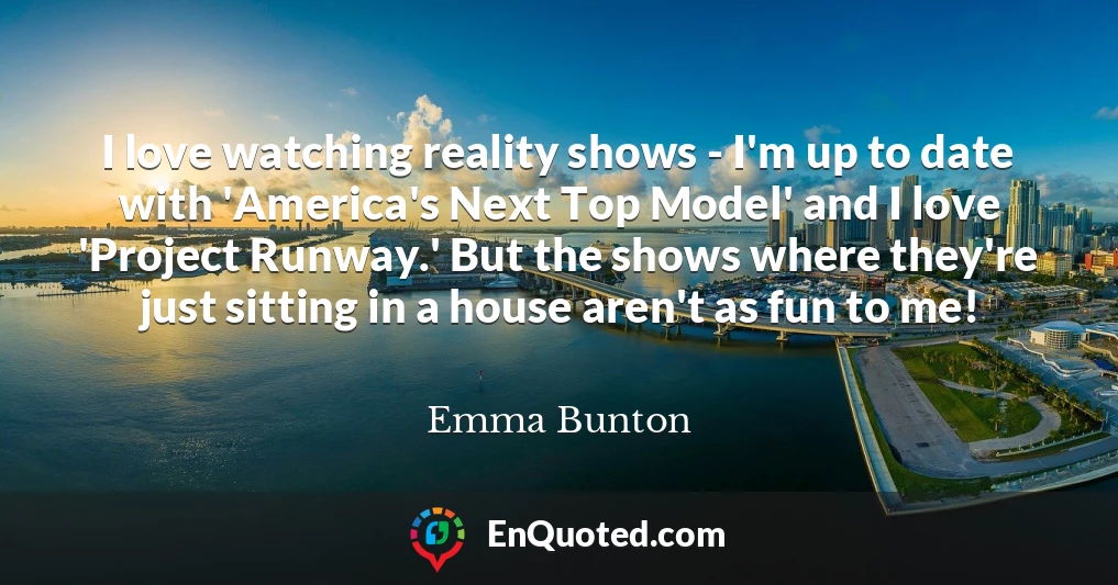 I love watching reality shows - I'm up to date with 'America's Next Top Model' and I love 'Project Runway.' But the shows where they're just sitting in a house aren't as fun to me!