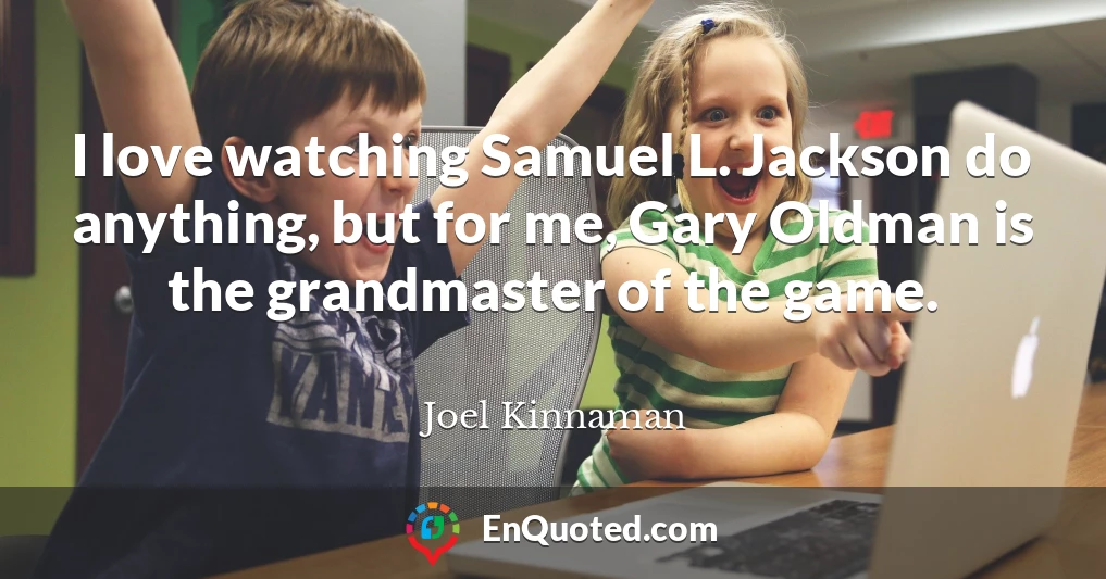 I love watching Samuel L. Jackson do anything, but for me, Gary Oldman is the grandmaster of the game.