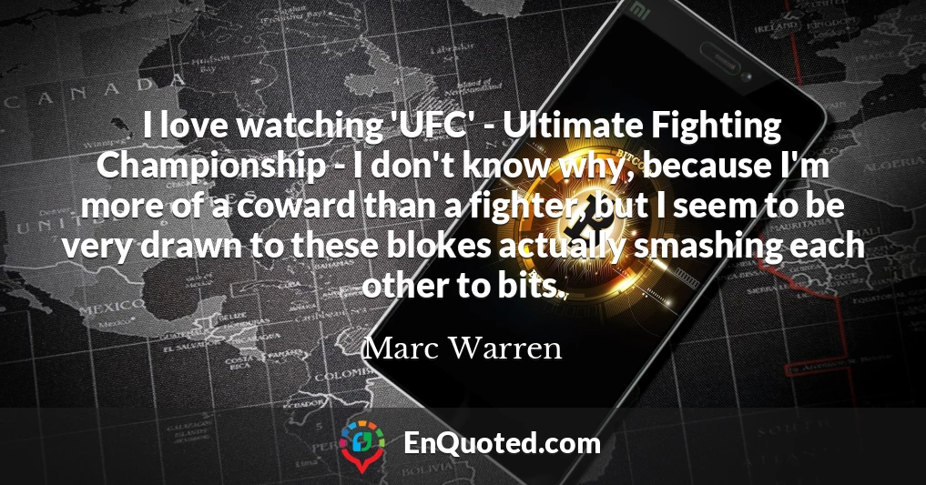 I love watching 'UFC' - Ultimate Fighting Championship - I don't know why, because I'm more of a coward than a fighter, but I seem to be very drawn to these blokes actually smashing each other to bits.