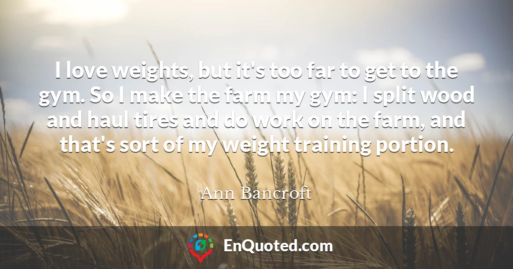 I love weights, but it's too far to get to the gym. So I make the farm my gym: I split wood and haul tires and do work on the farm, and that's sort of my weight training portion.