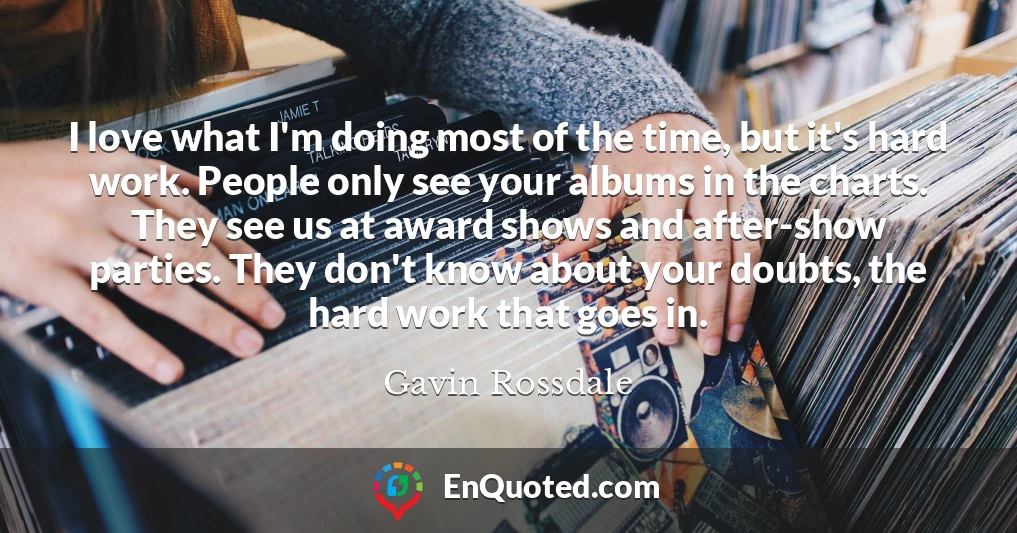 I love what I'm doing most of the time, but it's hard work. People only see your albums in the charts. They see us at award shows and after-show parties. They don't know about your doubts, the hard work that goes in.