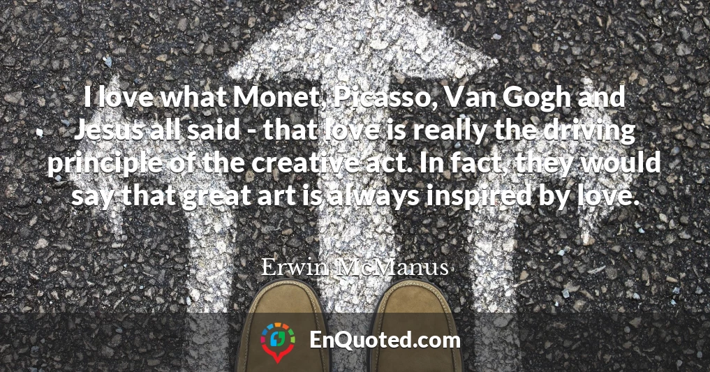I love what Monet, Picasso, Van Gogh and Jesus all said - that love is really the driving principle of the creative act. In fact, they would say that great art is always inspired by love.