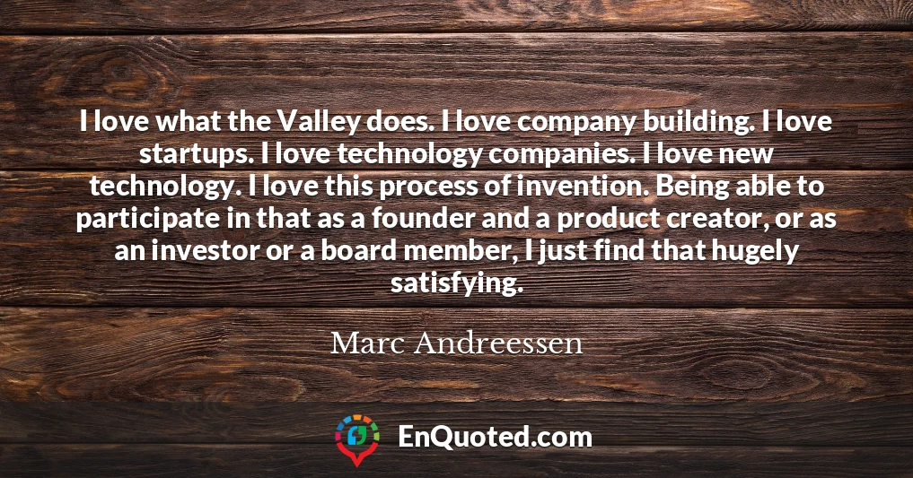 I love what the Valley does. I love company building. I love startups. I love technology companies. I love new technology. I love this process of invention. Being able to participate in that as a founder and a product creator, or as an investor or a board member, I just find that hugely satisfying.
