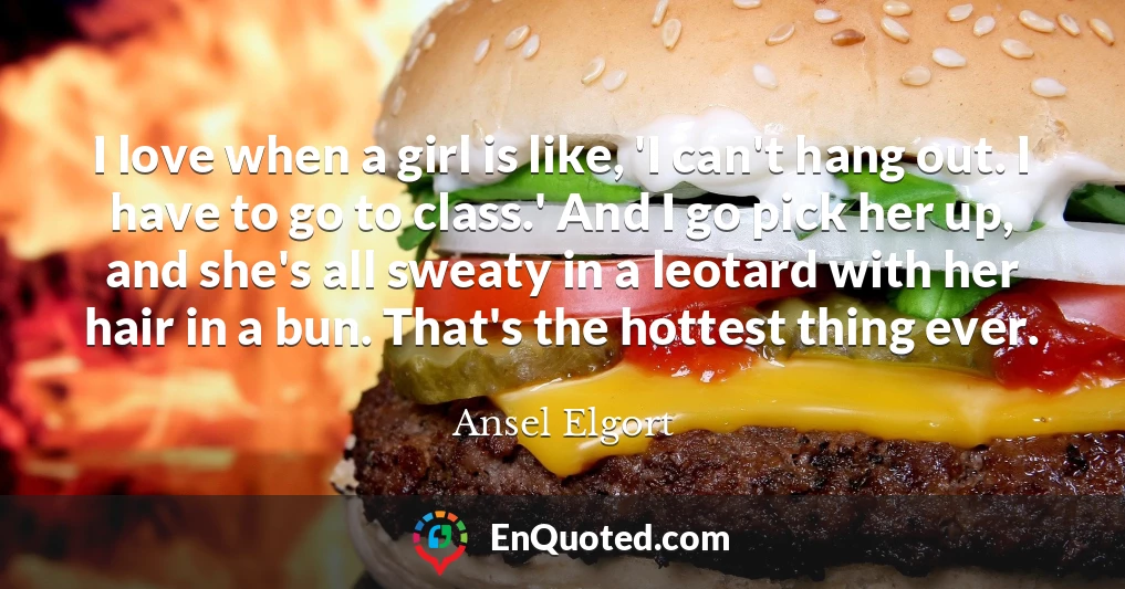 I love when a girl is like, 'I can't hang out. I have to go to class.' And I go pick her up, and she's all sweaty in a leotard with her hair in a bun. That's the hottest thing ever.