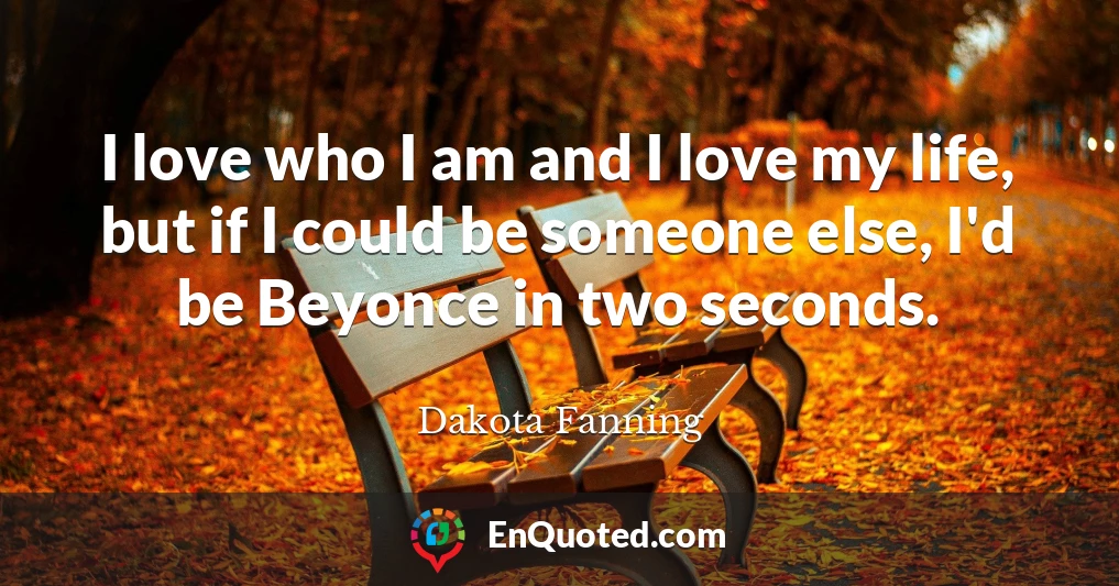 I love who I am and I love my life, but if I could be someone else, I'd be Beyonce in two seconds.