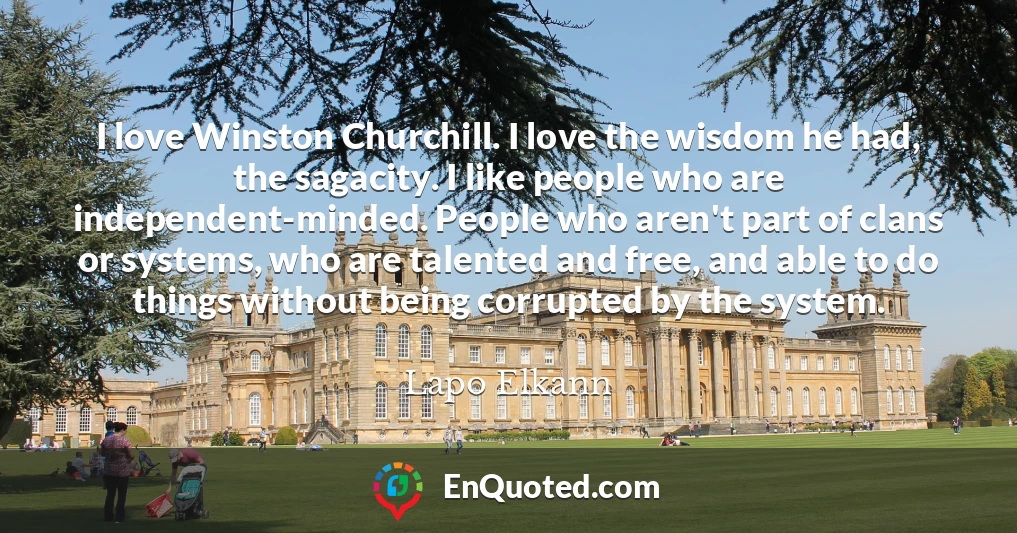 I love Winston Churchill. I love the wisdom he had, the sagacity. I like people who are independent-minded. People who aren't part of clans or systems, who are talented and free, and able to do things without being corrupted by the system.