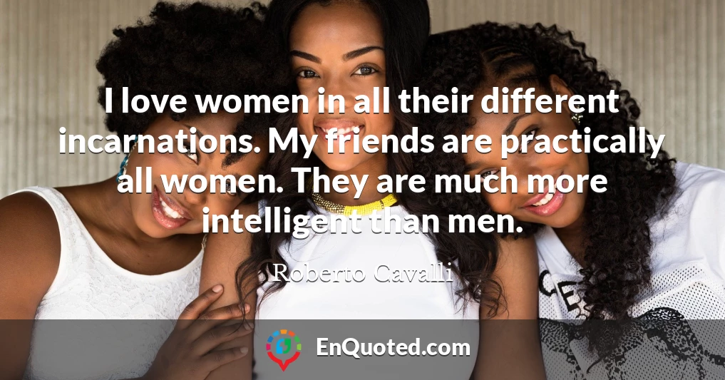 I love women in all their different incarnations. My friends are practically all women. They are much more intelligent than men.