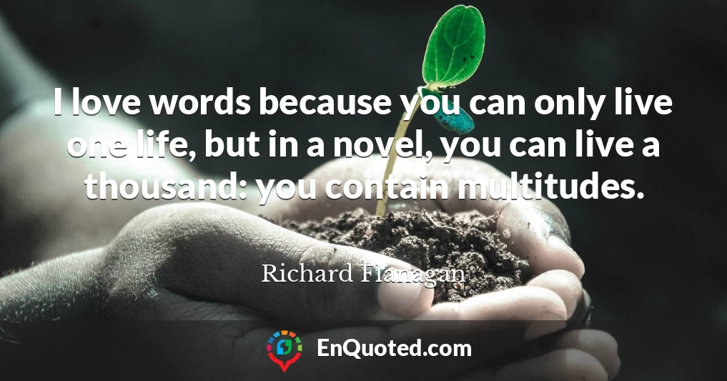 I love words because you can only live one life, but in a novel, you can live a thousand: you contain multitudes.