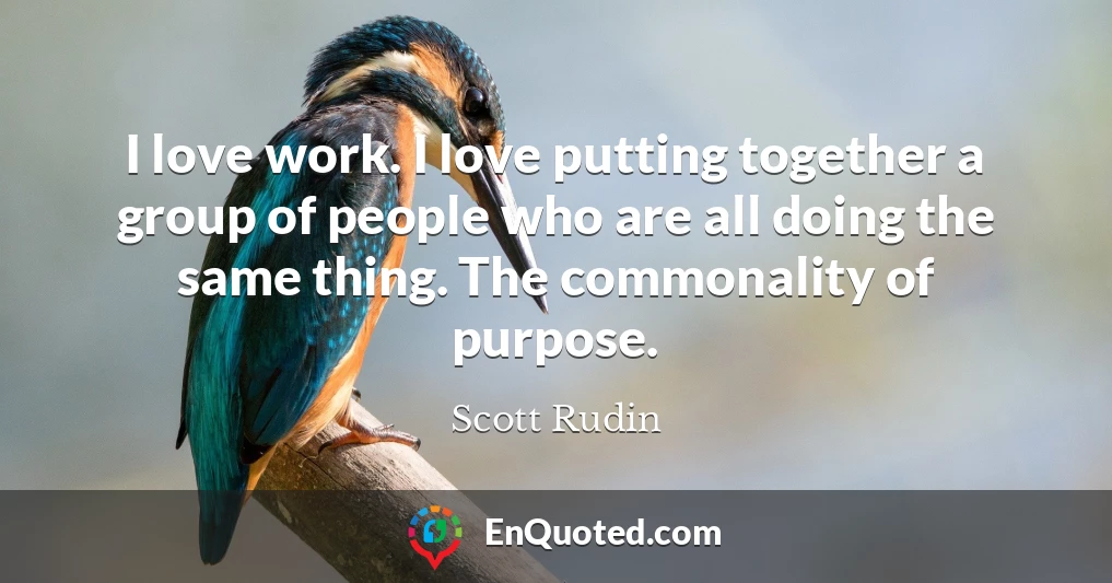 I love work. I love putting together a group of people who are all doing the same thing. The commonality of purpose.
