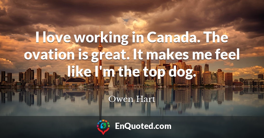 I love working in Canada. The ovation is great. It makes me feel like I'm the top dog.