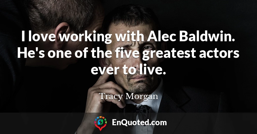 I love working with Alec Baldwin. He's one of the five greatest actors ever to live.